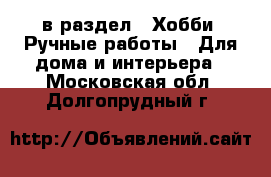  в раздел : Хобби. Ручные работы » Для дома и интерьера . Московская обл.,Долгопрудный г.